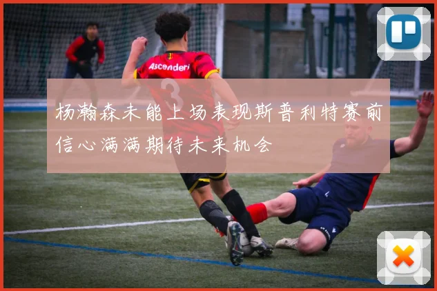 杨瀚森未能上场表现斯普利特赛前信心满满期待未来机会