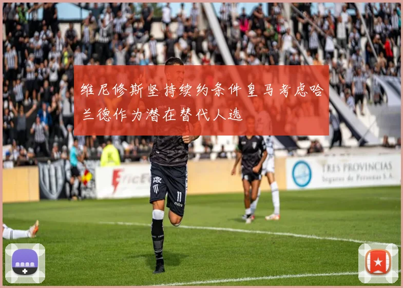 维尼修斯坚持续约条件皇马考虑哈兰德作为潜在替代人选