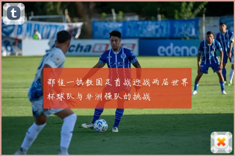 邵佳一执教国足首战迎战两届世界杯球队与非洲强队的挑战