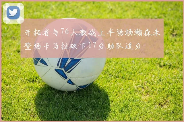 开拓者与76人激战上半场杨瀚森未登场卡马拉砍下17分助队追分