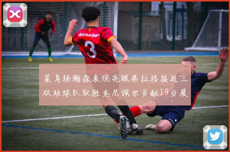 菜鸟杨瀚森表现亮眼弗拉格接近三双助球队取胜克尼佩尔贡献19分展现实力