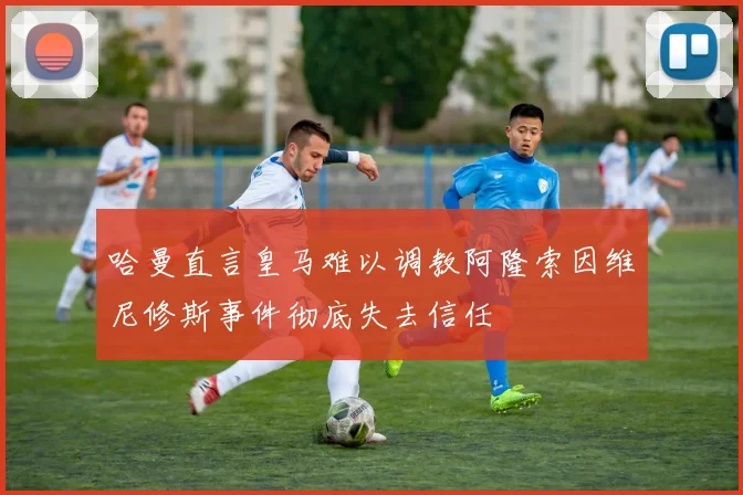 哈曼直言皇马难以调教阿隆索因维尼修斯事件彻底失去信任
