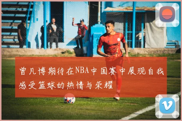 曾凡博期待在NBA中国赛中展现自我感受篮球的热情与荣耀