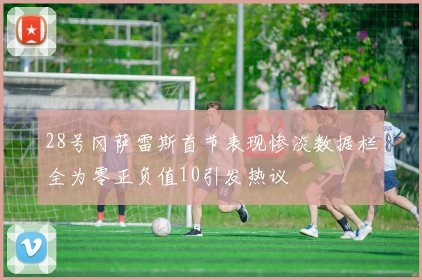 28号冈萨雷斯首节表现惨淡数据栏全为零正负值10引发热议