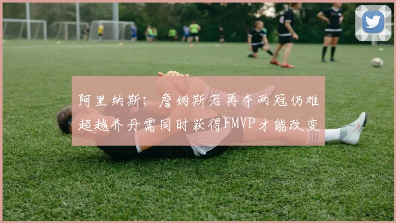 阿里纳斯：詹姆斯若再夺两冠仍难超越乔丹需同时获得FMVP才能改变局面