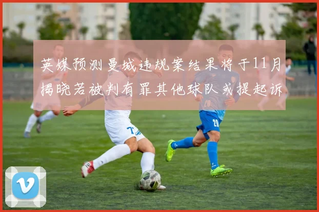 英媒预测曼城违规案结果将于11月揭晓若被判有罪其他球队或提起诉讼