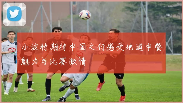 小波特期待中国之行感受地道中餐魅力与比赛激情