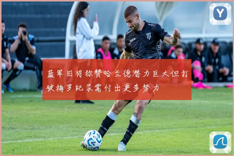 蓝军旧将称赞哈兰德潜力巨大但打破梅罗纪录需付出更多努力