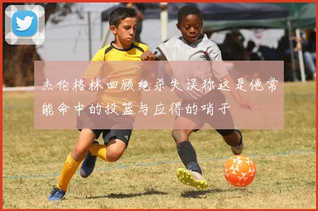 杰伦格林回顾绝杀失误称这是他常能命中的投篮与应得的哨子