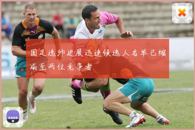 国足选帅进展迅速候选人名单已缩减至两位竞争者