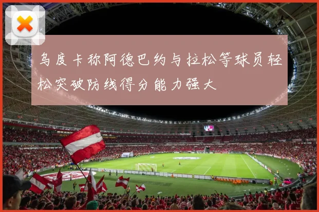 乌度卡称阿德巴约与拉松等球员轻松突破防线得分能力强大