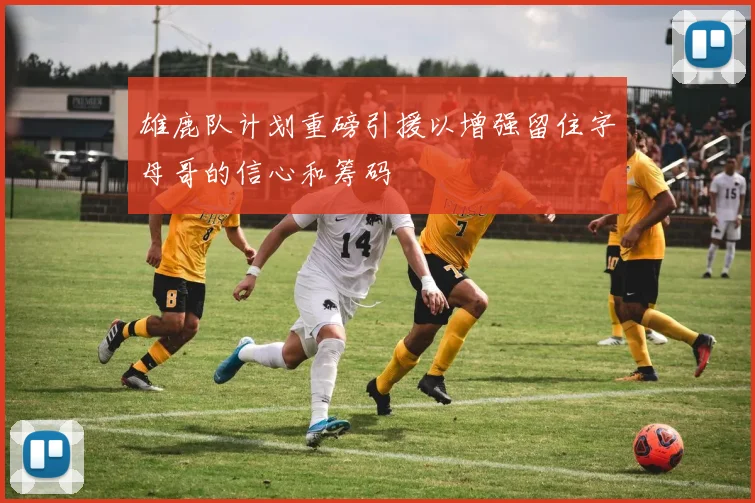 雄鹿队计划重磅引援以增强留住字母哥的信心和筹码
