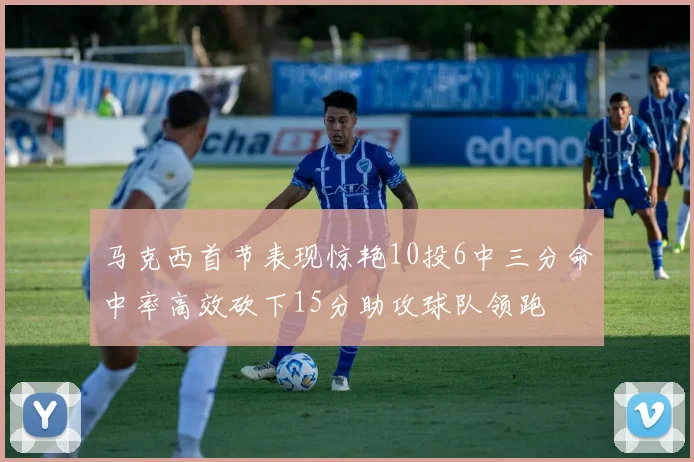 马克西首节表现惊艳10投6中三分命中率高效砍下15分助攻球队领跑