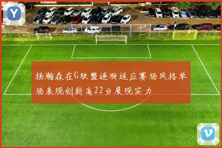 杨瀚森在G联盟逐渐适应赛场风格单场表现创新高22分展现实力