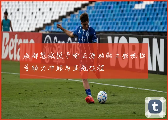 成都蓉城授予徐正源功勋主教练称号助力冲超与亚冠征程