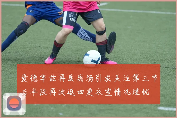 爱德华兹再度离场引发关注第三节后半段再次返回更衣室情况堪忧