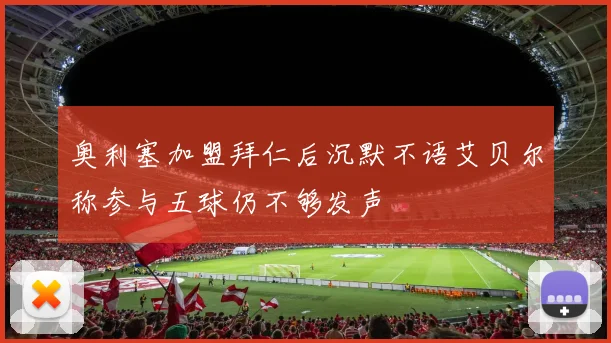 奥利塞加盟拜仁后沉默不语艾贝尔称参与五球仍不够发声
