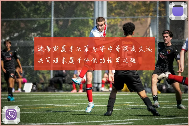 波蒂斯夏季决策与字母哥深度交流共同追求属于他们的传奇之路