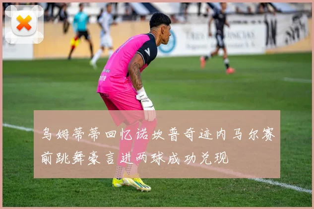 乌姆蒂蒂回忆诺坎普奇迹内马尔赛前跳舞豪言进两球成功兑现