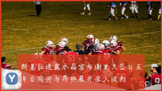 斯基拉透露水晶宫与谢里夫签订五年合同并与昂热展开深入谈判