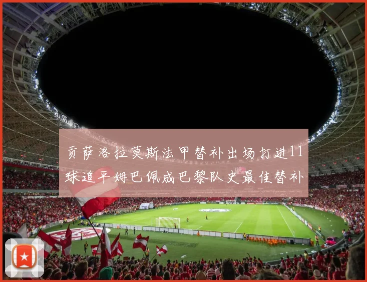 贡萨洛拉莫斯法甲替补出场打进11球追平姆巴佩成巴黎队史最佳替补射手