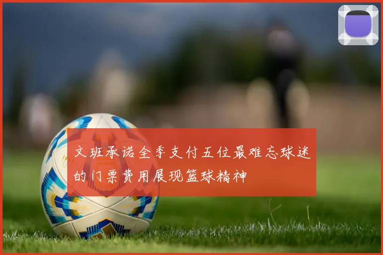 文班承诺全季支付五位最难忘球迷的门票费用展现篮球精神