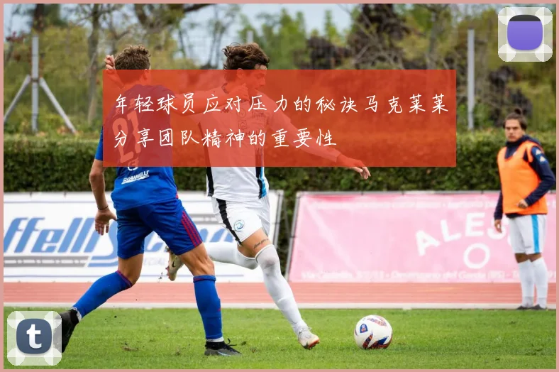 年轻球员应对压力的秘诀马克莱莱分享团队精神的重要性