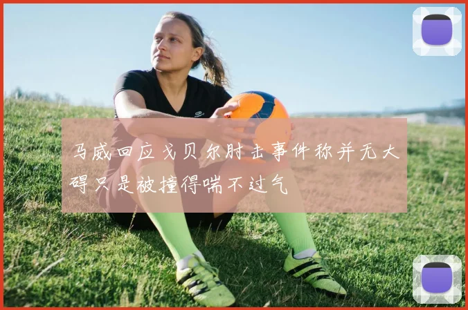 马威回应戈贝尔肘击事件称并无大碍只是被撞得喘不过气