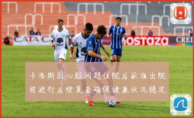 卡洛斯因心脏问题住院后获准出院将进行后续复查确保健康状况稳定