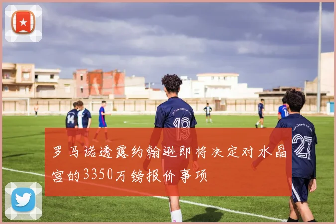 罗马诺透露约翰逊即将决定对水晶宫的3350万镑报价事项