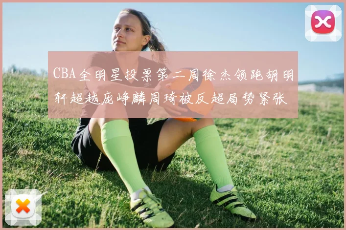 CBA全明星投票第二周徐杰领跑胡明轩超越庞峥麟周琦被反超局势紧张