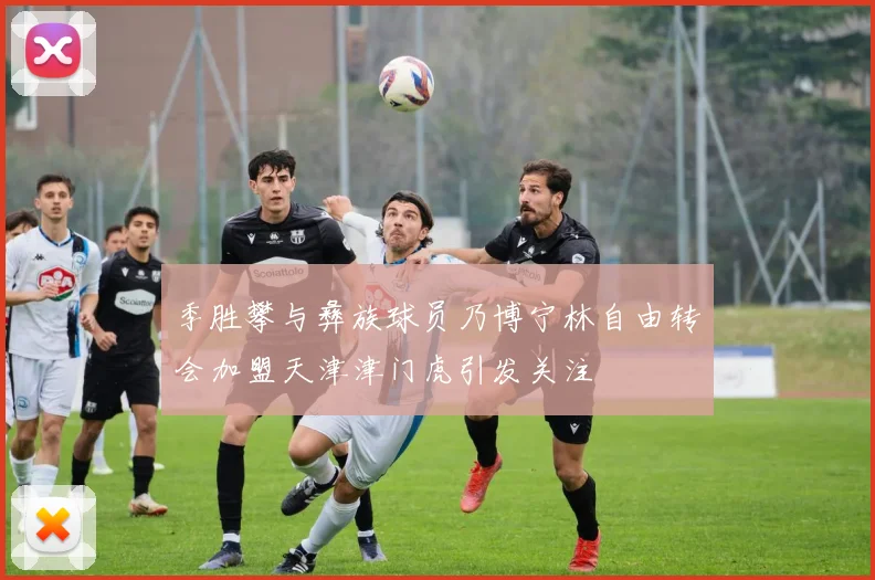 季胜攀与彝族球员乃博宁林自由转会加盟天津津门虎引发关注