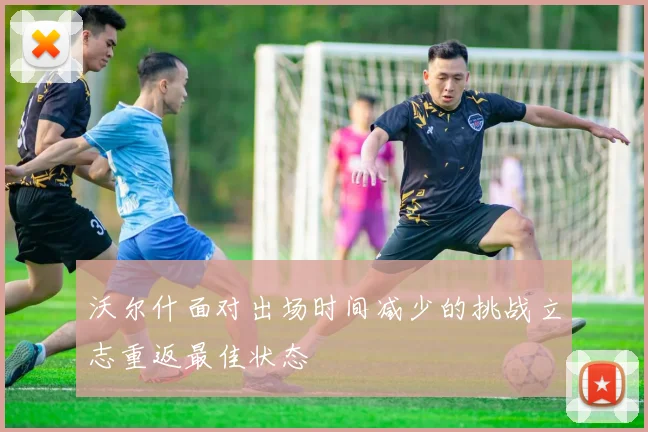 沃尔什面对出场时间减少的挑战立志重返最佳状态