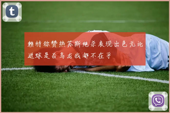 赖特称赞热苏斯绝杀表现出色无论进球是否乌龙我都不在乎