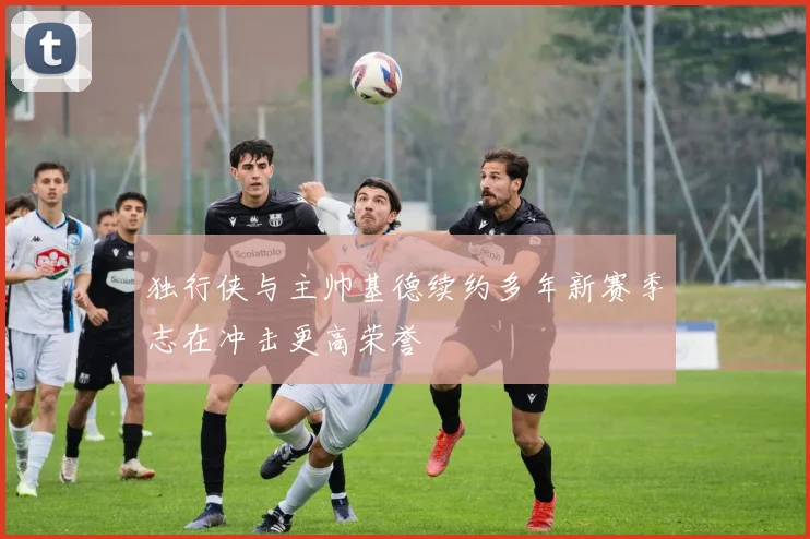 独行侠与主帅基德续约多年新赛季志在冲击更高荣誉