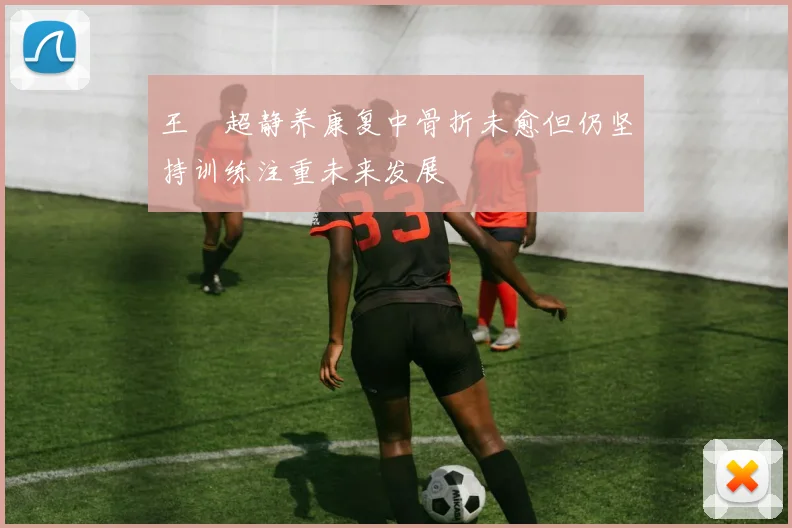 王燊超静养康复中骨折未愈但仍坚持训练注重未来发展