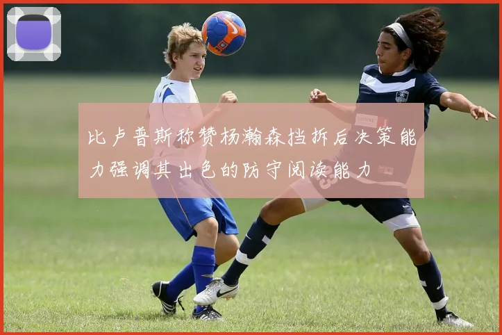 比卢普斯称赞杨瀚森挡拆后决策能力强调其出色的防守阅读能力