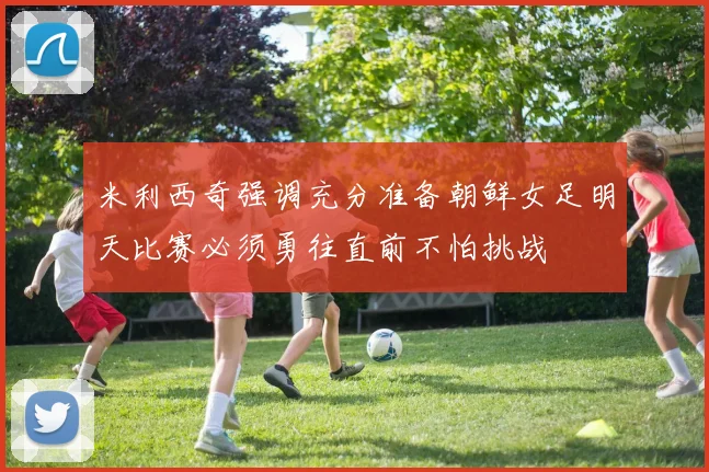 米利西奇强调充分准备朝鲜女足明天比赛必须勇往直前不怕挑战