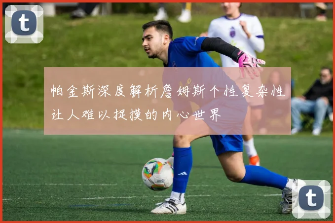 帕金斯深度解析詹姆斯个性复杂性让人难以捉摸的内心世界