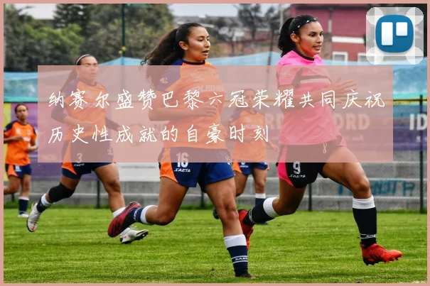 纳赛尔盛赞巴黎六冠荣耀共同庆祝历史性成就的自豪时刻