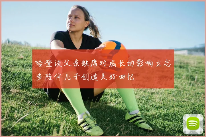 哈登谈父亲缺席对成长的影响立志多陪伴儿子创造美好回忆